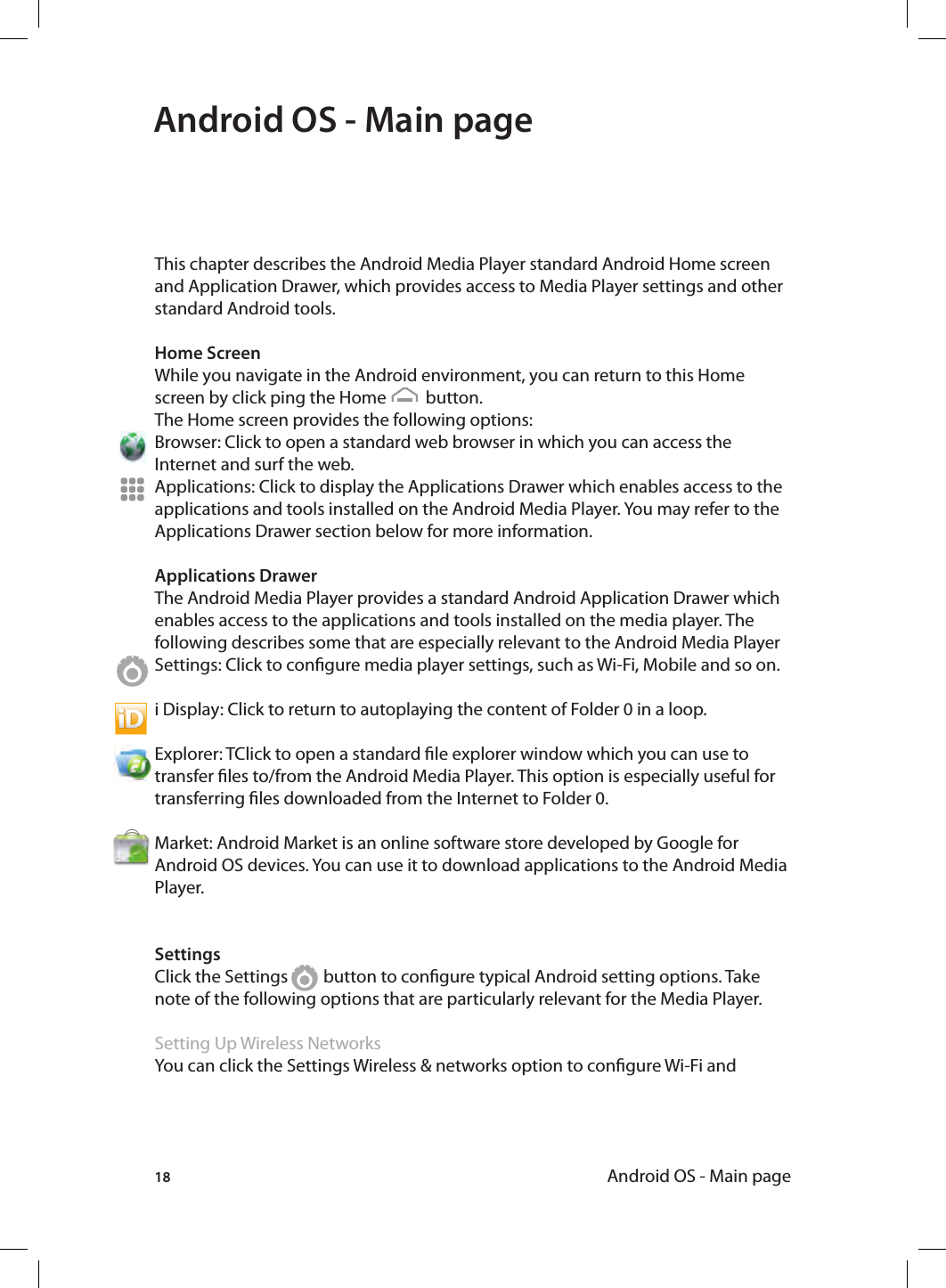 18 Android OS - Main pageAndroid OS - Main pageThis chapter describes the Android Media Player standard Android Home screen and Application Drawer, which provides access to Media Player settings and other standard Android tools.Home ScreenWhile you navigate in the Android environment, you can return to this Home screen by click ping the Home          button.The Home screen provides the following options:Browser: Click to open a standard web browser in which you can access the Internet and surf the web. Applications: Click to display the Applications Drawer which enables access to the applications and tools installed on the Android Media Player. You may refer to the Applications Drawer section below for more information. Applications DrawerThe Android Media Player provides a standard Android Application Drawer which enables access to the applications and tools installed on the media player. The following describes some that are especially relevant to the Android Media PlayerSettings: Click to congure media player settings, such as Wi-Fi, Mobile and so on. i Display: Click to return to autoplaying the content of Folder 0 in a loop.Explorer: TClick to open a standard le explorer window which you can use to transfer les to/from the Android Media Player. This option is especially useful for transferring les downloaded from the Internet to Folder 0.Market: Android Market is an online software store developed by Google for Android OS devices. You can use it to download applications to the Android Media Player. SettingsClick the Settings         button to congure typical Android setting options. Take note of the following options that are particularly relevant for the Media Player.Setting Up Wireless NetworksYou can click the Settings Wireless &amp; networks option to congure Wi-Fi and 