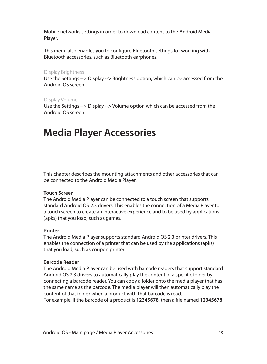 19Android OS - Main page / Media Player AccessoriesMobile networks settings in order to download content to the Android Media Player. This menu also enables you to congure Bluetooth settings for working with Bluetooth accessories, such as Bluetooth earphones.Display BrightnessUse the Settings --&gt; Display --&gt; Brightness option, which can be accessed from the Android OS screen.Display VolumeUse the Settings --&gt; Display --&gt; Volume option which can be accessed from the Android OS screen. Media Player AccessoriesThis chapter describes the mounting attachments and other accessories that can be connected to the Android Media Player.Touch ScreenThe Android Media Player can be connected to a touch screen that supports standard Android OS 2.3 drivers. This enables the connection of a Media Player to a touch screen to create an interactive experience and to be used by applications (apks) that you load, such as games.PrinterThe Android Media Player supports standard Android OS 2.3 printer drivers. This enables the connection of a printer that can be used by the applications (apks) that you load, such as coupon printerBarcode ReaderThe Android Media Player can be used with barcode readers that support standard Android OS 2.3 drivers to automatically play the content of a specic folder by connecting a barcode reader. You can copy a folder onto the media player that has the same name as the barcode. The media player will then automatically play the content of that folder when a product with that barcode is read.For example, If the barcode of a product is 12345678, then a le named 12345678 