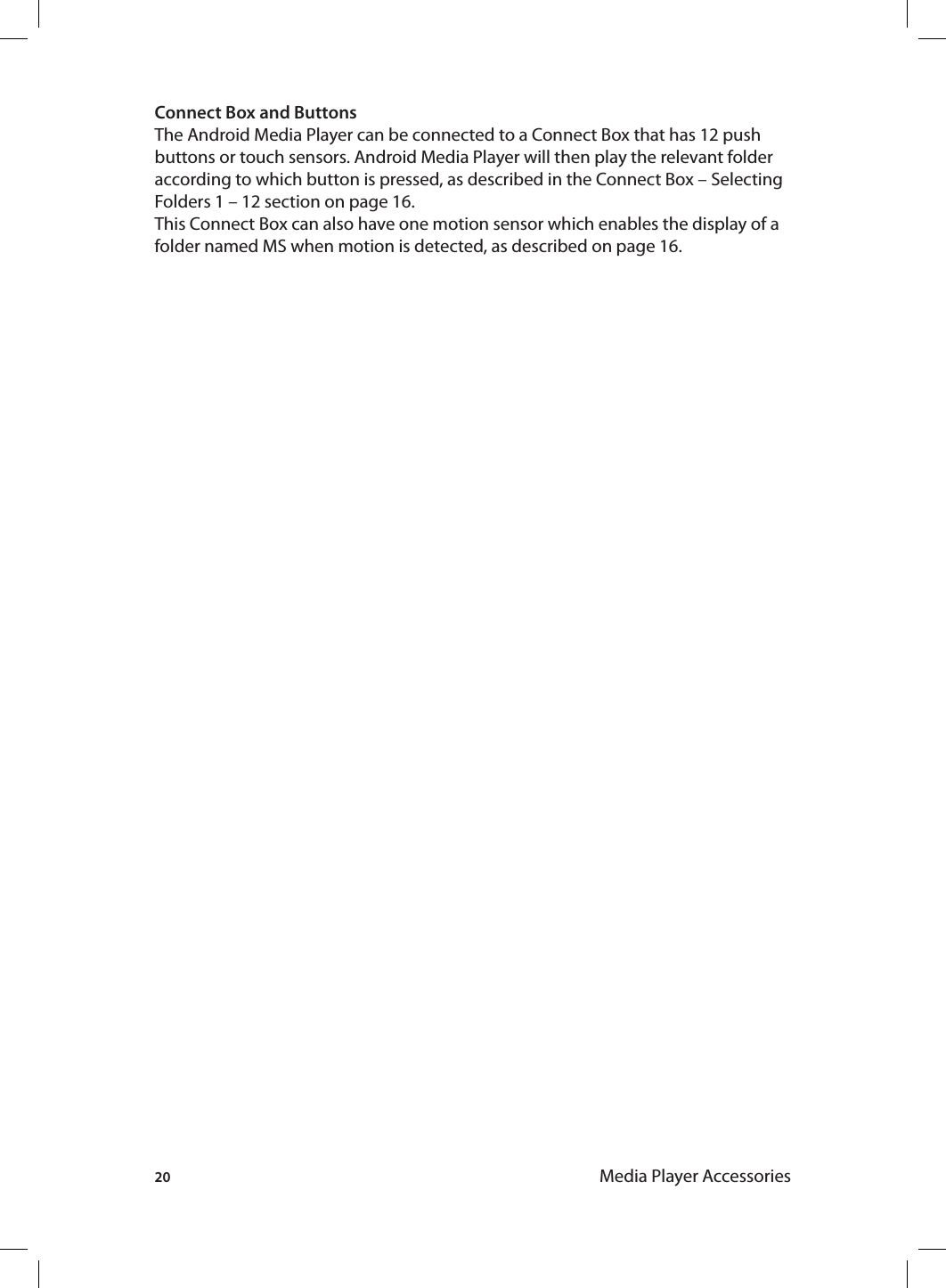 20 Media Player AccessoriesConnect Box and ButtonsThe Android Media Player can be connected to a Connect Box that has 12 push buttons or touch sensors. Android Media Player will then play the relevant folder according to which button is pressed, as described in the Connect Box – Selecting Folders 1 – 12 section on page 16. This Connect Box can also have one motion sensor which enables the display of a folder named MS when motion is detected, as described on page 16.  