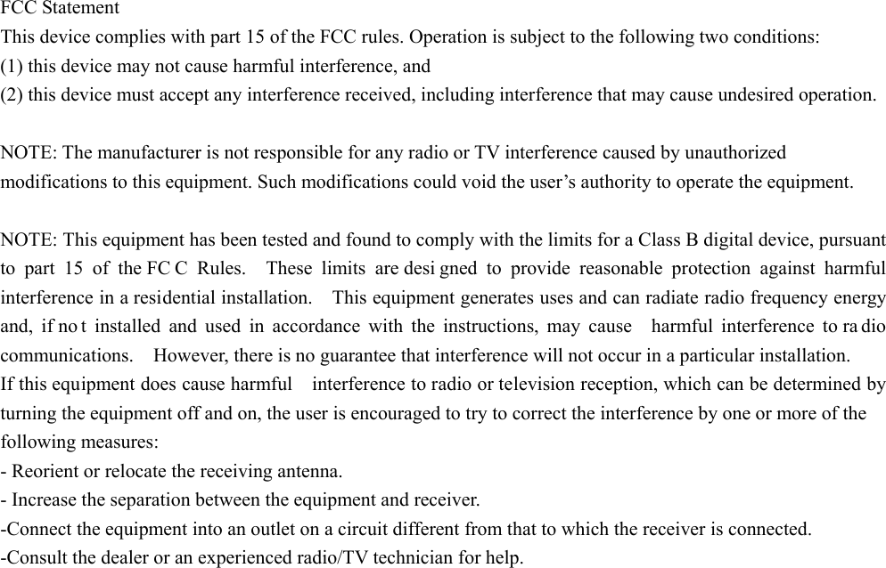 FCC Statement   This device complies with part 15 of the FCC rules. Operation is subject to the following two conditions:   (1) this device may not cause harmful interference, and   (2) this device must accept any interference received, including interference that may cause undesired operation.    NOTE: The manufacturer is not responsible for any radio or TV interference caused by unauthorized modifications to this equipment. Such modifications could void the user’s authority to operate the equipment.    NOTE: This equipment has been tested and found to comply with the limits for a Class B digital device, pursuant to part 15 of the FC C Rules.  These limits are desi gned to provide reasonable protection against harmful interference in a residential installation.    This equipment generates uses and can radiate radio frequency energy and, if no t installed and used in accordance with the instructions, may cause  harmful interference to ra dio communications.    However, there is no guarantee that interference will not occur in a particular installation.       If this equipment does cause harmful    interference to radio or television reception, which can be determined by turning the equipment off and on, the user is encouraged to try to correct the interference by one or more of the   following measures:     - Reorient or relocate the receiving antenna.     - Increase the separation between the equipment and receiver.     -Connect the equipment into an outlet on a circuit different from that to which the receiver is connected.     -Consult the dealer or an experienced radio/TV technician for help. 