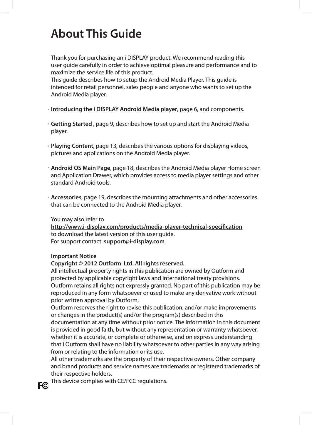  Thank you for purchasing an i DISPLAY product. We recommend reading this user guide carefully in order to achieve optimal pleasure and performance and to maximize the service life of this product. This guide describes how to setup the Android Media Player. This guide is intended for retail personnel, sales people and anyone who wants to set up the Android Media player.Introducing the i DISPLAY Android Media player, page 6, and components.Getting Started , page 9, describes how to set up and start the Android Media player.Playing Content, page 13, describes the various options for displaying videos, pictures and applications on the Android Media player. Android OS Main Page, page 18, describes the Android Media player Home screen and Application Drawer, which provides access to media player settings and other standard Android tools.Accessories, page 19, describes the mounting attachments and other accessories that can be connected to the Android Media player. You may also refer to http://www.i-display.com/products/media-player-technical-specicationto download the latest version of this user guide. For support contact: support@i-display.comImportant NoticeCopyright © 2012 Outform  Ltd. All rights reserved. All intellectual property rights in this publication are owned by Outform and protected by applicable copyright laws and international treaty provisions. Outform retains all rights not expressly granted. No part of this publication may be reproduced in any form whatsoever or used to make any derivative work without prior written approval by Outform.Outform reserves the right to revise this publication, and/or make improvements or changes in the product(s) and/or the program(s) described in this documentation at any time without prior notice. The information in this document is provided in good faith, but without any representation or warranty whatsoever, whether it is accurate, or complete or otherwise, and on express understanding that i Outform shall have no liability whatsoever to other parties in any way arising from or relating to the information or its use.All other trademarks are the property of their respective owners. Other company and brand products and service names are trademarks or registered trademarks of their respective holders.This device complies with CE/FCC regulations.About This Guide