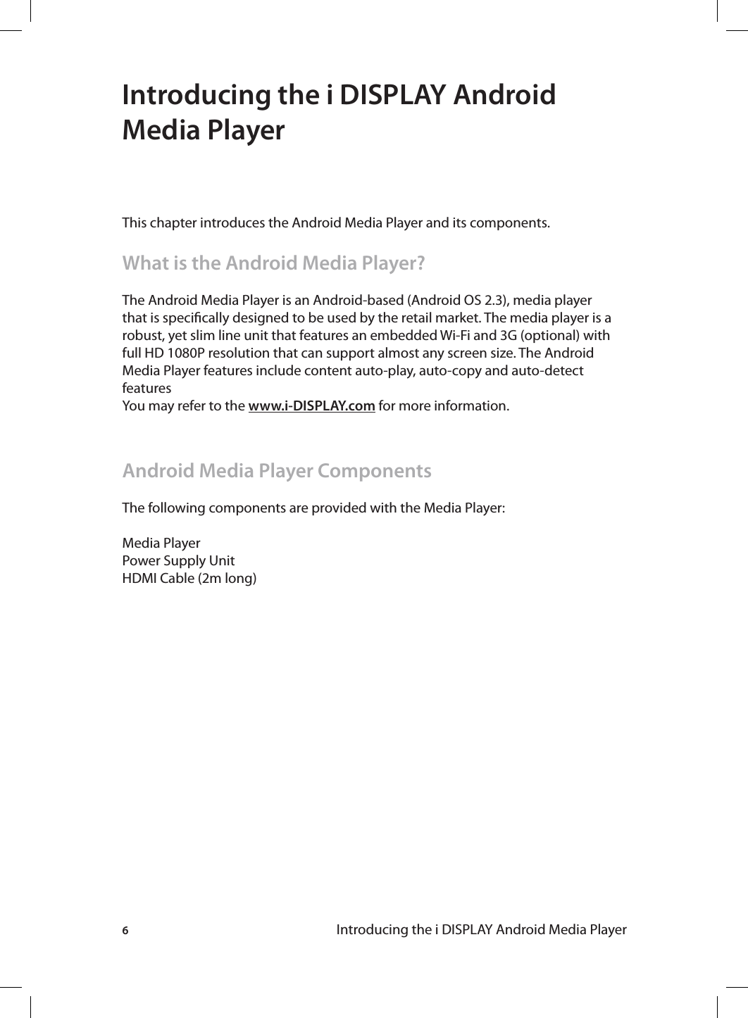 6Introducing the i DISPLAY Android Media PlayerIntroducing the i DISPLAY Android Media PlayerThis chapter introduces the Android Media Player and its components. What is the Android Media Player?The Android Media Player is an Android-based (Android OS 2.3), media player that is specically designed to be used by the retail market. The media player is a robust, yet slim line unit that features an embedded Wi-Fi and 3G (optional) with full HD 1080P resolution that can support almost any screen size. The Android Media Player features include content auto-play, auto-copy and auto-detect featuresYou may refer to the www.i-DISPLAY.com for more information.Android Media Player ComponentsThe following components are provided with the Media Player:Media PlayerPower Supply UnitHDMI Cable (2m long)