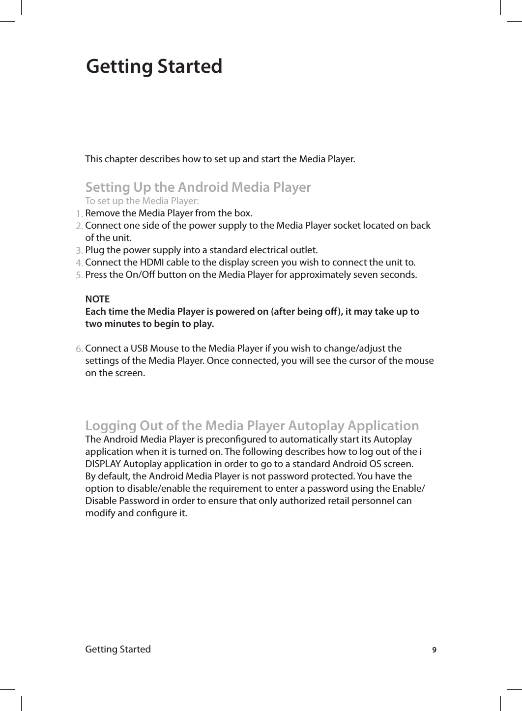 Getting StartedGetting Started This chapter describes how to set up and start the Media Player.Setting Up the Android Media PlayerTo set up the Media Player:Remove the Media Player from the box.Connect one side of the power supply to the Media Player socket located on back of the unit. Plug the power supply into a standard electrical outlet.Connect the HDMI cable to the display screen you wish to connect the unit to.Press the On/O button on the Media Player for approximately seven seconds. NOTE Each time the Media Player is powered on (after being o), it may take up to two minutes to begin to play. Connect a USB Mouse to the Media Player if you wish to change/adjust the settings of the Media Player. Once connected, you will see the cursor of the mouse on the screen. Logging Out of the Media Player Autoplay ApplicationThe Android Media Player is precongured to automatically start its Autoplay application when it is turned on. The following describes how to log out of the i DISPLAY Autoplay application in order to go to a standard Android OS screen. By default, the Android Media Player is not password protected. You have the option to disable/enable the requirement to enter a password using the Enable/Disable Password in order to ensure that only authorized retail personnel can modify and congure it. 1.2.3.4.5.6.9