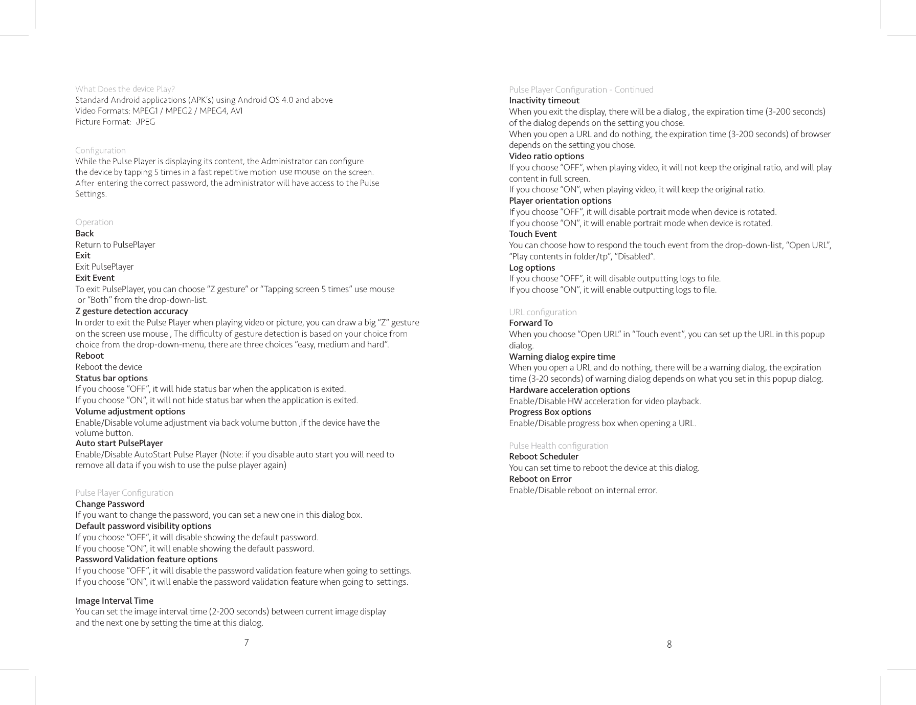 OperationBackReturn to PulsePlayerExitExit PulsePlayerExit EventTo exit PulsePlayer, you can choose “Z gesture” or “Tapping screen 5 times” use mouse  or “Both” from the drop-down-list. ,if the device have the volume button.Z gesture detection accuracyIn order to exit the Pulse Player when playing video or picture, you can draw a big “Z” gesture  on the screen use mouse ,the drop-down-menu, there are three choices “easy, medium and hard”.RebootReboot the deviceStatus bar optionsIf you choose “OFF”, it will hide status bar when the application is exited.If you choose “ON”, it will not hide status bar when the application is exited.Volume adjustment optionsEnable/Disable volume adjustment via back volume buttonAuto start PulsePlayer Enable/Disable AutoStart Pulse Player (Note: if you disable auto start you will need to remove all data if you wish to use the pulse player again)Pulse Player Conﬁguration Change PasswordIf you want to change the password, you can set a new one in this dialog box.Default password visibility optionsIf you choose “OFF”, it will disable showing the default password.If you choose “ON”, it will enable showing the default password.Password Validation feature optionsIf you choose “OFF”, it will disable the password validation feature when going to settings.If you choose “ON”, it will enable the password validation feature when going to  settings.Image Interval TimeYou can set the image interval time (2-200 seconds) between current image display and the next one by setting the time at this dialog.device Pulse Player Conﬁguration - ContinuedInactivity timeoutWhen you exit the display, there will be a dialog , the expiration time (3-200 seconds)   of the dialog depends on the setting you chose.When you open a URL and do nothing, the expiration time (3-200 seconds) of browser depends on the setting you chose.Video ratio optionsIf you choose “OFF”, when playing video, it will not keep the original ratio, and will play content in full screen.If you choose “ON”, when playing video, it will keep the original ratio.Player orientation optionsIf you choose “OFF”, it will disable portrait mode when device is rotated.If you choose “ON”, it will enable portrait mode when device is rotated.Touch EventYou can choose how to respond the touch event from the drop-down-list, “Open URL”, “Play contents in folder/tp”, “Disabled”.Log optionsIf you choose “OFF”, it will disable outputting logs to ﬁle.If you choose “ON”, it will enable outputting logs to ﬁle.URL conﬁgurationForward ToWhen you choose “Open URL” in “Touch event”, you can set up the URL in this popup dialog.Warning dialog expire timeWhen you open a URL and do nothing, there will be a warning dialog, the expiration time (3-20 seconds) of warning dialog depends on what you set in this popup dialog.Hardware acceleration optionsEnable/Disable HW acceleration for video playback.Progress Box optionsEnable/Disable progress box when opening a URL.Pulse Health conﬁgurationReboot SchedulerYou can set time to reboot the device at this dialog.Reboot on ErrorEnable/Disable reboot on internal error.   use mouse