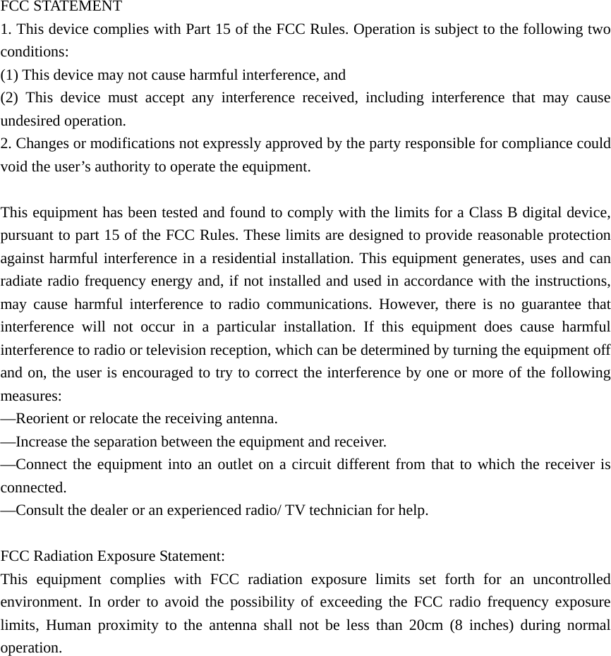  FCC STATEMENT   1. This device complies with Part 15 of the FCC Rules. Operation is subject to the following two conditions:    (1) This device may not cause harmful interference, and       (2) This device must accept any interference received, including interference that may cause undesired operation.    2. Changes or modifications not expressly approved by the party responsible for compliance could void the user’s authority to operate the equipment.            This equipment has been tested and found to comply with the limits for a Class B digital device, pursuant to part 15 of the FCC Rules. These limits are designed to provide reasonable protection against harmful interference in a residential installation. This equipment generates, uses and can radiate radio frequency energy and, if not installed and used in accordance with the instructions, may cause harmful interference to radio communications. However, there is no guarantee that interference will not occur in a particular installation. If this equipment does cause harmful interference to radio or television reception, which can be determined by turning the equipment off and on, the user is encouraged to try to correct the interference by one or more of the following measures:     —Reorient or relocate the receiving antenna.       —Increase the separation between the equipment and receiver.         —Connect the equipment into an outlet on a circuit different from that to which the receiver is connected.     —Consult the dealer or an experienced radio/ TV technician for help.  FCC Radiation Exposure Statement:  This equipment complies with FCC radiation exposure limits set forth for an uncontrolled environment. In order to avoid the possibility of exceeding the FCC radio frequency exposure limits, Human proximity to the antenna shall not be less than 20cm (8 inches) during normal operation.  