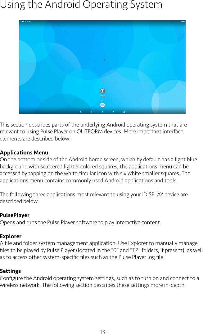 13Using the Android Operating SystemThis section describes parts of the underlying Android operating system that are relevant to using Pulse Player on OUTFORM devices. More important interface elements are described below:Applications MenuOn the bottom or side of the Android home screen, which by default has a light blue background with scattered lighter colored squares, the applications menu can be accessed by tapping on the white circular icon with six white smaller squares. The applications menu contains commonly used Android applications and tools.The following three applications most relevant to using your iDISPLAY device are described below:PulsePlayerOpens and runs the Pulse Player software to play interactive content.ExplorerA ﬁle and folder system management application. Use Explorer to manually manage ﬁles to be played by Pulse Player (located in the “0” and “TP” folders, if present), as well as to access other system-speciﬁc ﬁles such as the Pulse Player log ﬁle.SettingsConﬁgure the Android operating system settings, such as to turn on and connect to a wireless network. The following section describes these settings more in-depth.