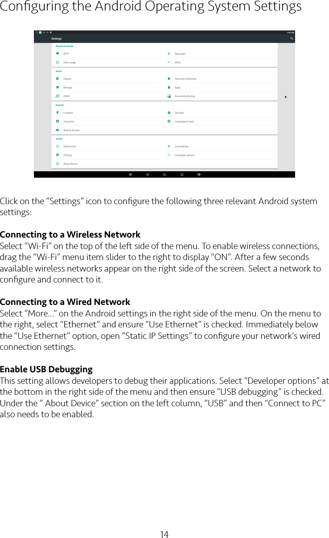 14Conﬁguring the Android Operating System SettingsClick on the “Settings” icon to conﬁgure the following three relevant Android system settings:Connecting to a Wireless NetworkSelect “Wi-Fi” on the top of the left side of the menu. To enable wireless connections, drag the “Wi-Fi” menu item slider to the right to display “ON”. After a few seconds available wireless networks appear on the right side of the screen. Select a network to conﬁgure and connect to it.Connecting to a Wired NetworkSelect “More…” on the Android settings in the right side of the menu. On the menu to the right, select “Ethernet” and ensure “Use Ethernet” is checked. Immediately below the “Use Ethernet” option, open “Static IP Settings” to conﬁgure your network’s wired connection settings.Enable USB DebuggingThis setting allows developers to debug their applications. Select “Developer options” at the bottom in the right side of the menu and then ensure “USB debugging” is checked. Under the “ About Device” section on the left column, “USB” and then “Connect to PC” also needs to be enabled.