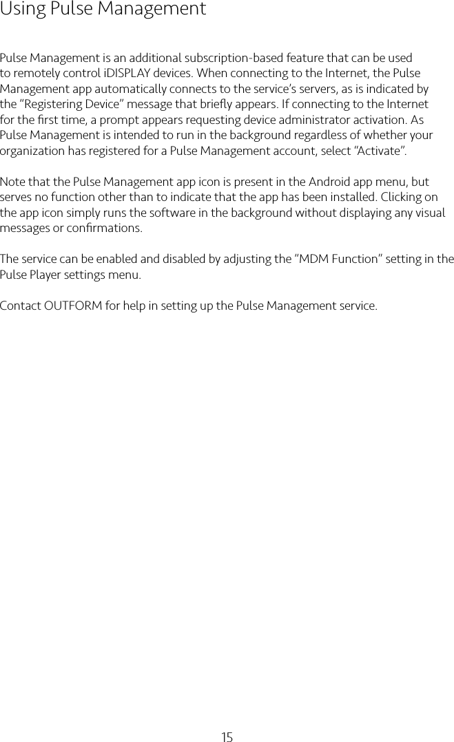 15Using Pulse ManagementPulse Management is an additional subscription-based feature that can be used to remotely control iDISPLAY devices. When connecting to the Internet, the Pulse Management app automatically connects to the service’s servers, as is indicated by the “Registering Device” message that brieﬂy appears. If connecting to the Internet for the ﬁrst time, a prompt appears requesting device administrator activation. As Pulse Management is intended to run in the background regardless of whether your organization has registered for a Pulse Management account, select “Activate”.Note that the Pulse Management app icon is present in the Android app menu, but serves no function other than to indicate that the app has been installed. Clicking on the app icon simply runs the software in the background without displaying any visual messages or conﬁrmations.The service can be enabled and disabled by adjusting the “MDM Function” setting in the Pulse Player settings menu.Contact OUTFORM for help in setting up the Pulse Management service.