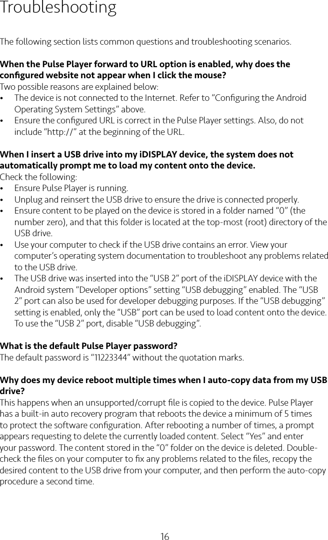 16TroubleshootingThe following section lists common questions and troubleshooting scenarios.When the Pulse Player forward to URL option is enabled, why does the conﬁgured website not appear when I click the mouse?Two possible reasons are explained below:• The device is not connected to the Internet. Refer to “Conﬁguring the Android Operating System Settings” above.• Ensure the conﬁgured URL is correct in the Pulse Player settings. Also, do not include “http://” at the beginning of the URL.When I insert a USB drive into my iDISPLAY device, the system does not automatically prompt me to load my content onto the device.Check the following:• Ensure Pulse Player is running.• Unplug and reinsert the USB drive to ensure the drive is connected properly.• Ensure content to be played on the device is stored in a folder named “0” (the number zero), and that this folder is located at the top-most (root) directory of the USB drive.• Use your computer to check if the USB drive contains an error. View your computer’s operating system documentation to troubleshoot any problems related to the USB drive.• The USB drive was inserted into the “USB 2” port of the iDISPLAY device with the Android system “Developer options” setting “USB debugging” enabled. The “USB 2” port can also be used for developer debugging purposes. If the “USB debugging” setting is enabled, only the “USB” port can be used to load content onto the device. To use the “USB 2” port, disable “USB debugging”.What is the default Pulse Player password?The default password is “11223344” without the quotation marks.Why does my device reboot multiple times when I auto-copy data from my USB drive?This happens when an unsupported/corrupt ﬁle is copied to the device. Pulse Player has a built-in auto recovery program that reboots the device a minimum of 5 times to protect the software conﬁguration. After rebooting a number of times, a prompt appears requesting to delete the currently loaded content. Select “Yes” and enter your password. The content stored in the “0” folder on the device is deleted. Double-check the ﬁles on your computer to ﬁx any problems related to the ﬁles, recopy the desired content to the USB drive from your computer, and then perform the auto-copy procedure a second time.