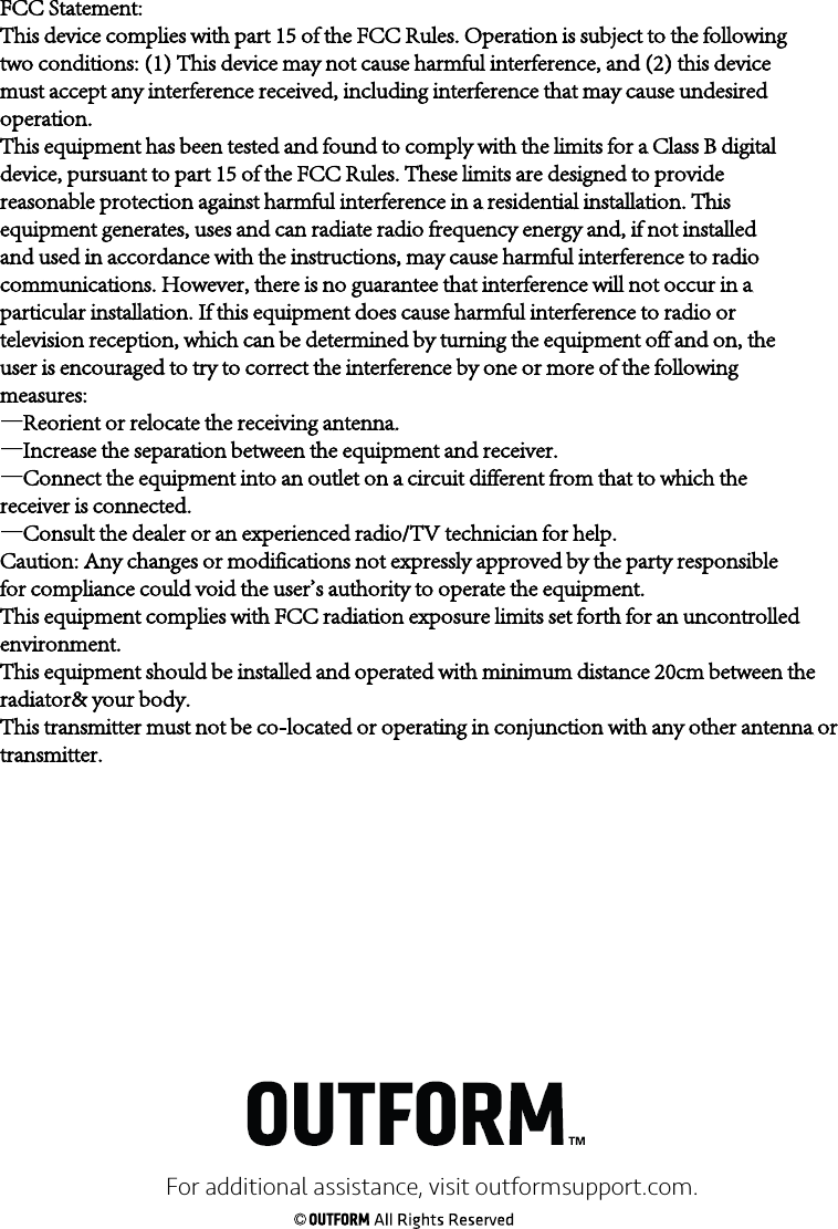 For additional assistance, visit outformsupport.com.FCC Statement:This device complies with part 15 of the FCC Rules. Operation is subject to the followingtwo conditions: (1) This device may not cause harmful interference, and (2) this devicemust accept any interference received, including interference that may cause undesiredoperation.This equipment has been tested and found to comply with the limits for a Class B digitaldevice, pursuant to part 15 of the FCC Rules. These limits are designed to providereasonable protection against harmful interference in a residential installation. Thisequipment generates, uses and can radiate radio frequency energy and, if not installedand used in accordance with the instructions, may cause harmful interference to radiocommunications. However, there is no guarantee that interference will not occur in aparticular installation. If this equipment does cause harmful interference to radio ortelevision reception, which can be determined by turning the equipment off and on, theuser is encouraged to try to correct the interference by one or more of the followingmeasures:—Reorient or relocate the receiving antenna.—Increase the separation between the equipment and receiver.—Connect the equipment into an outlet on a circuit different from that to which thereceiver is connected.—Consult the dealer or an experienced radio/TV technician for help.Caution: Any changes or modifications not expressly approved by the party responsiblefor compliance could void the user&apos;s authority to operate the equipment.This equipment complies with FCC radiation exposure limits set forth for an uncontrolled environment.This equipment should be installed and operated with minimum distance 20cm between the radiator&amp; your body.This transmitter must not be co-located or operating in conjunction with any other antenna or transmitter.