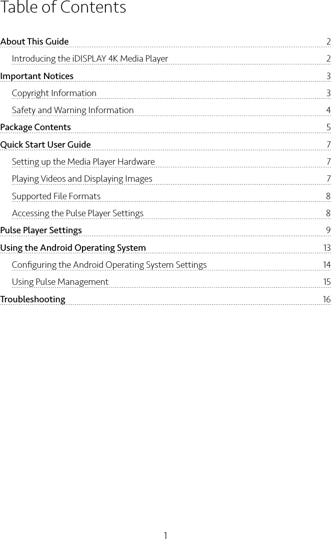 1Table of ContentsAbout This Guide  2Introducing the iDISPLAY 4K Media Player  2Important Notices  3Copyright Information  3Safety and Warning Information  4Package Contents  5Quick Start User Guide  7Setting up the Media Player Hardware  7Playing Videos and Displaying Images  7Supported File Formats  8Accessing the Pulse Player Settings  8Pulse Player Settings  9Using the Android Operating System  13Conﬁguring the Android Operating System Settings  14Using Pulse Management  15Troubleshooting  16