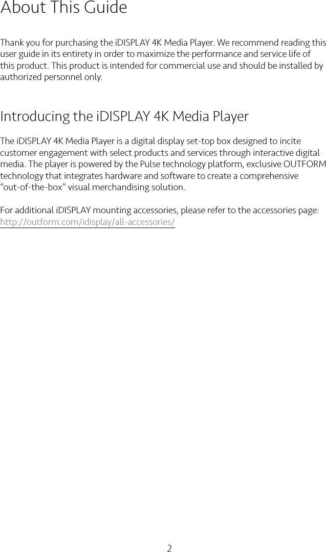 2About This GuideThank you for purchasing the iDISPLAY 4K Media Player. We recommend reading this user guide in its entirety in order to maximize the performance and service life of this product. This product is intended for commercial use and should be installed by authorized personnel only.Introducing the iDISPLAY 4K Media PlayerThe iDISPLAY 4K Media Player is a digital display set-top box designed to incite customer engagement with select products and services through interactive digital media. The player is powered by the Pulse technology platform, exclusive OUTFORM technology that integrates hardware and software to create a comprehensive “out-of-the-box” visual merchandising solution.For additional iDISPLAY mounting accessories, please refer to the accessories page: http://outform.com/idisplay/all-accessories/