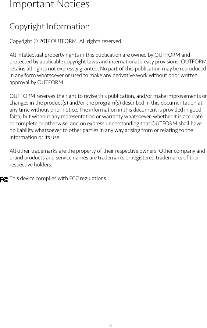 3Important NoticesCopyright InformationCopyright © 2017 OUTFORM. All rights reserved.All intellectual property rights in this publication are owned by OUTFORM and protected by applicable copyright laws and international treaty provisions. OUTFORM retains all rights not expressly granted. No part of this publication may be reproduced in any form whatsoever or used to make any derivative work without prior written approval by OUTFORM.OUTFORM reserves the right to revise this publication, and/or make improvements or changes in the product(s) and/or the program(s) described in this documentation at any time without prior notice. The information in this document is provided in good faith, but without any representation or warranty whatsoever, whether it is accurate, or complete or otherwise, and on express understanding that OUTFORM shall have no liability whatsoever to other parties in any way arising from or relating to the information or its use.All other trademarks are the property of their respective owners. Other company and brand products and service names are trademarks or registered trademarks of their respective holders.This device complies with FCC regulations.