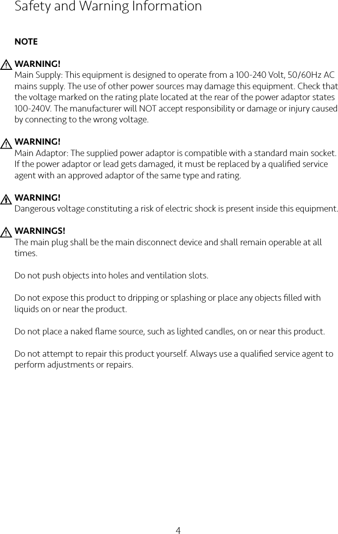 4Safety and Warning InformationNOTEWARNING!Main Supply: This equipment is designed to operate from a 100-240 Volt, 50/60Hz AC mains supply. The use of other power sources may damage this equipment. Check that the voltage marked on the rating plate located at the rear of the power adaptor states 100-240V. The manufacturer will NOT accept responsibility or damage or injury caused by connecting to the wrong voltage.WARNING!Main Adaptor: The supplied power adaptor is compatible with a standard main socket. If the power adaptor or lead gets damaged, it must be replaced by a qualiﬁed service agent with an approved adaptor of the same type and rating.WARNING!Dangerous voltage constituting a risk of electric shock is present inside this equipment.WARNINGS!The main plug shall be the main disconnect device and shall remain operable at all times.Do not push objects into holes and ventilation slots.Do not expose this product to dripping or splashing or place any objects ﬁlled with liquids on or near the product.Do not place a naked ﬂame source, such as lighted candles, on or near this product.Do not attempt to repair this product yourself. Always use a qualiﬁed service agent to perform adjustments or repairs.