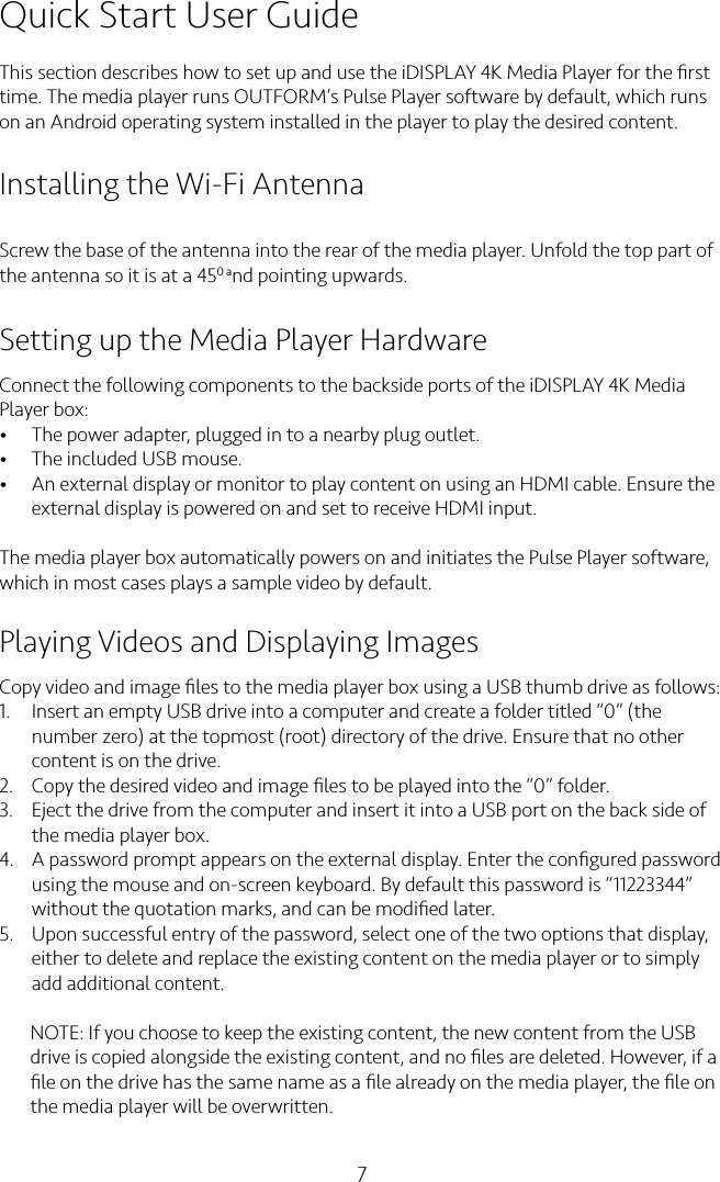 7Quick Start User GuideThis section describes how to set up and use the iDISPLAY 4K Media Player for the ﬁrst time. The media player runs OUTFORM’s Pulse Player software by default, which runs on an Android operating system installed in the player to play the desired content.Installing the Wi-Fi AntennaScrew the base of the antenna into the rear of the media player. Unfold the top part of the antenna so it is at a 450 and pointing upwards.Setting up the Media Player HardwareConnect the following components to the backside ports of the iDISPLAY 4K Media Player box:• The power adapter, plugged in to a nearby plug outlet.• The included USB mouse.• An external display or monitor to play content on using an HDMI cable. Ensure the external display is powered on and set to receive HDMI input.The media player box automatically powers on and initiates the Pulse Player software, which in most cases plays a sample video by default.Playing Videos and Displaying ImagesCopy video and image ﬁles to the media player box using a USB thumb drive as follows:1.  Insert an empty USB drive into a computer and create a folder titled “0” (the number zero) at the topmost (root) directory of the drive. Ensure that no other content is on the drive.2. Copy the desired video and image ﬁles to be played into the “0” folder.3. Eject the drive from the computer and insert it into a USB port on the back side of the media player box.4. A password prompt appears on the external display. Enter the conﬁgured password using the mouse and on-screen keyboard. By default this password is “11223344” without the quotation marks, and can be modiﬁed later.5. Upon successful entry of the password, select one of the two options that display, either to delete and replace the existing content on the media player or to simply add additional content.NOTE: If you choose to keep the existing content, the new content from the USBdrive is copied alongside the existing content, and no ﬁles are deleted. However, if aﬁle on the drive has the same name as a ﬁle already on the media player, the ﬁle onthe media player will be overwritten.