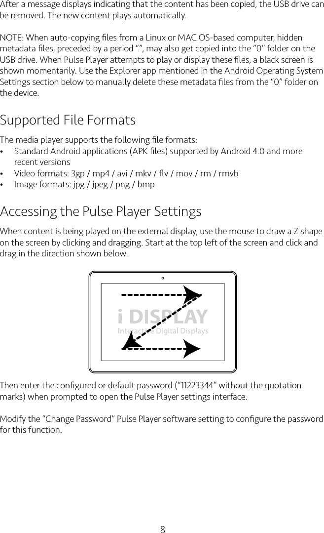 8After a message displays indicating that the content has been copied, the USB drive can be removed. The new content plays automatically.NOTE: When auto-copying ﬁles from a Linux or MAC OS-based computer, hidden metadata ﬁles, preceded by a period “.”, may also get copied into the “0” folder on the USB drive. When Pulse Player attempts to play or display these ﬁles, a black screen is shown momentarily. Use the Explorer app mentioned in the Android Operating System Settings section below to manually delete these metadata ﬁles from the “0” folder on the device.Supported File FormatsThe media player supports the following ﬁle formats:• Standard Android applications (APK ﬁles) supported by Android 4.0 and more recent versions• Video formats: 3gp / mp4 / avi / mkv / ﬂv / mov / rm / rmvb• Image formats: jpg / jpeg / png / bmpAccessing the Pulse Player SettingsWhen content is being played on the external display, use the mouse to draw a Z shape on the screen by clicking and dragging. Start at the top left of the screen and click and drag in the direction shown below.Then enter the conﬁgured or default password (“11223344” without the quotation marks) when prompted to open the Pulse Player settings interface.Modify the “Change Password” Pulse Player software setting to conﬁgure the password for this function.