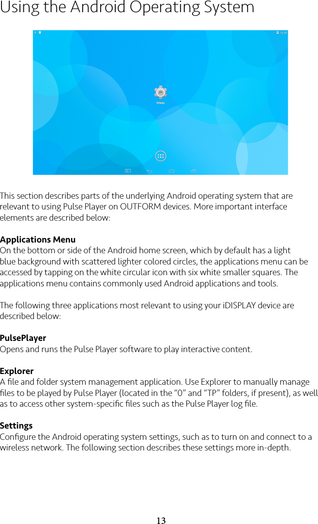 13Using the Android Operating SystemThis section describes parts of the underlying Android operating system that are relevant to using Pulse Player on OUTFORM devices. More important interface elements are described below:Applications MenuOn the bottom or side of the Android home screen, which by default has a light blue background with scattered lighter colored circles, the applications menu can be accessed by tapping on the white circular icon with six white smaller squares. The applications menu contains commonly used Android applications and tools.The following three applications most relevant to using your iDISPLAY device are described below:PulsePlayerOpens and runs the Pulse Player software to play interactive content.ExplorerA ﬁle and folder system management application. Use Explorer to manually manage ﬁles to be played by Pulse Player (located in the “0” and “TP” folders, if present), as well as to access other system-speciﬁc ﬁles such as the Pulse Player log ﬁle.SettingsConﬁgure the Android operating system settings, such as to turn on and connect to a wireless network. The following section describes these settings more in-depth.