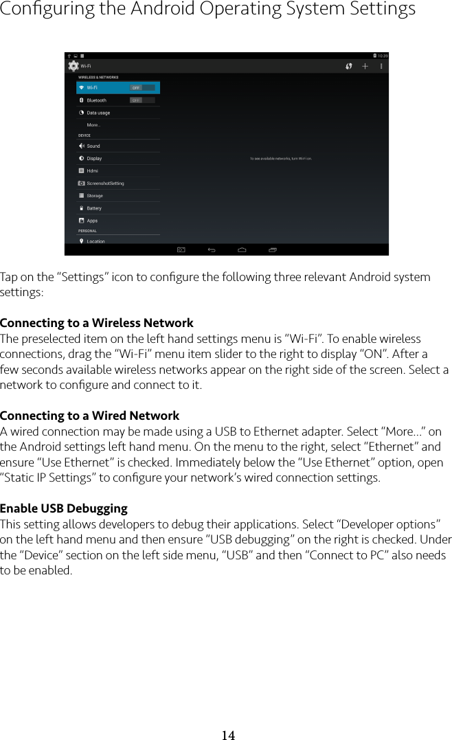 14Conﬁguring the Android Operating System SettingsTap on the “Settings” icon to conﬁgure the following three relevant Android system settings:Connecting to a Wireless NetworkThe preselected item on the left hand settings menu is “Wi-Fi”. To enable wireless connections, drag the “Wi-Fi” menu item slider to the right to display “ON”. After a few seconds available wireless networks appear on the right side of the screen. Select a network to conﬁgure and connect to it.Connecting to a Wired NetworkA wired connection may be made using a USB to Ethernet adapter. Select “More…” on the Android settings left hand menu. On the menu to the right, select “Ethernet” and ensure “Use Ethernet” is checked. Immediately below the “Use Ethernet” option, open “Static IP Settings” to conﬁgure your network’s wired connection settings.Enable USB DebuggingThis setting allows developers to debug their applications. Select “Developer options” on the left hand menu and then ensure “USB debugging” on the right is checked. Under the “Device” section on the left side menu, “USB” and then “Connect to PC” also needs to be enabled.