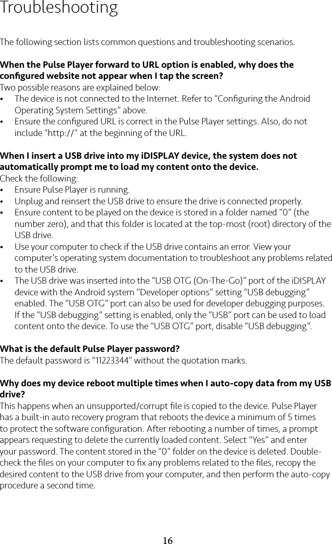 16TroubleshootingThe following section lists common questions and troubleshooting scenarios.When the Pulse Player forward to URL option is enabled, why does the conﬁgured website not appear when I tap the screen?Two possible reasons are explained below:• The device is not connected to the Internet. Refer to “Conﬁguring the Android Operating System Settings” above.• Ensure the conﬁgured URL is correct in the Pulse Player settings. Also, do not include “http://” at the beginning of the URL.When I insert a USB drive into my iDISPLAY device, the system does not automatically prompt me to load my content onto the device.Check the following:• Ensure Pulse Player is running.• Unplug and reinsert the USB drive to ensure the drive is connected properly.• Ensure content to be played on the device is stored in a folder named “0” (the number zero), and that this folder is located at the top-most (root) directory of the USB drive.• Use your computer to check if the USB drive contains an error. View your computer’s operating system documentation to troubleshoot any problems related to the USB drive.• The USB drive was inserted into the “USB OTG (On-The-Go)” port of the iDISPLAY device with the Android system “Developer options” setting “USB debugging” enabled. The “USB OTG” port can also be used for developer debugging purposes. If the “USB debugging” setting is enabled, only the “USB” port can be used to load content onto the device. To use the “USB OTG” port, disable “USB debugging”.What is the default Pulse Player password?The default password is “11223344” without the quotation marks.Why does my device reboot multiple times when I auto-copy data from my USB drive?This happens when an unsupported/corrupt ﬁle is copied to the device. Pulse Player has a built-in auto recovery program that reboots the device a minimum of 5 times to protect the software conﬁguration. After rebooting a number of times, a prompt appears requesting to delete the currently loaded content. Select “Yes” and enter your password. The content stored in the “0” folder on the device is deleted. Double-check the ﬁles on your computer to ﬁx any problems related to the ﬁles, recopy the desired content to the USB drive from your computer, and then perform the auto-copy procedure a second time.