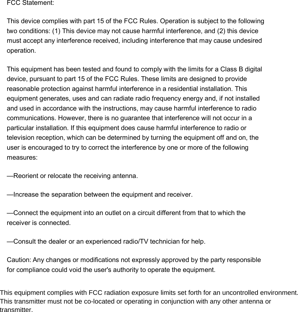 FCC Statement: This device complies with part 15 of the FCC Rules. Operation is subject to the following two conditions: (1) This device may not cause harmful interference, and (2) this device must accept any interference received, including interference that may cause undesired operation. This equipment has been tested and found to comply with the limits for a Class B digital device, pursuant to part 15 of the FCC Rules. These limits are designed to provide reasonable protection against harmful interference in a residential installation. This equipment generates, uses and can radiate radio frequency energy and, if not installed and used in accordance with the instructions, may cause harmful interference to radio communications. However, there is no guarantee that interference will not occur in a particular installation. If this equipment does cause harmful interference to radio or television reception, which can be determined by turning the equipment off and on, the user is encouraged to try to correct the interference by one or more of the following measures: —Reorient or relocate the receiving antenna. —Increase the separation between the equipment and receiver. —Connect the equipment into an outlet on a circuit different from that to which the receiver is connected. —Consult the dealer or an experienced radio/TV technician for help. Caution: Any changes or modifications not expressly approved by the party responsible for compliance could void the user&apos;s authority to operate the equipment. This equipment complies with FCC radiation exposure limits set forth for an uncontrolled environment. This transmitter must not be co-located or operating in conjunction with any other antenna or transmitter.  