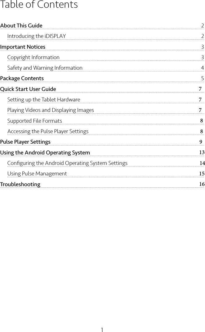 1Table of ContentsAbout This Guide  2Introducing the iDISPLAY    2Important Notices  3Copyright Information  3Safety and Warning Information  4Package Contents  5Quick Start User Guide  7Setting up the Tablet Hardware  7Playing Videos and Displaying Images  7Supported File Formats  8Accessing the Pulse Player Settings  8Pulse Player Settings  9Using the Android Operating System  13Conﬁguring the Android Operating System Settings  14Using Pulse Management  15Troubleshooting  16