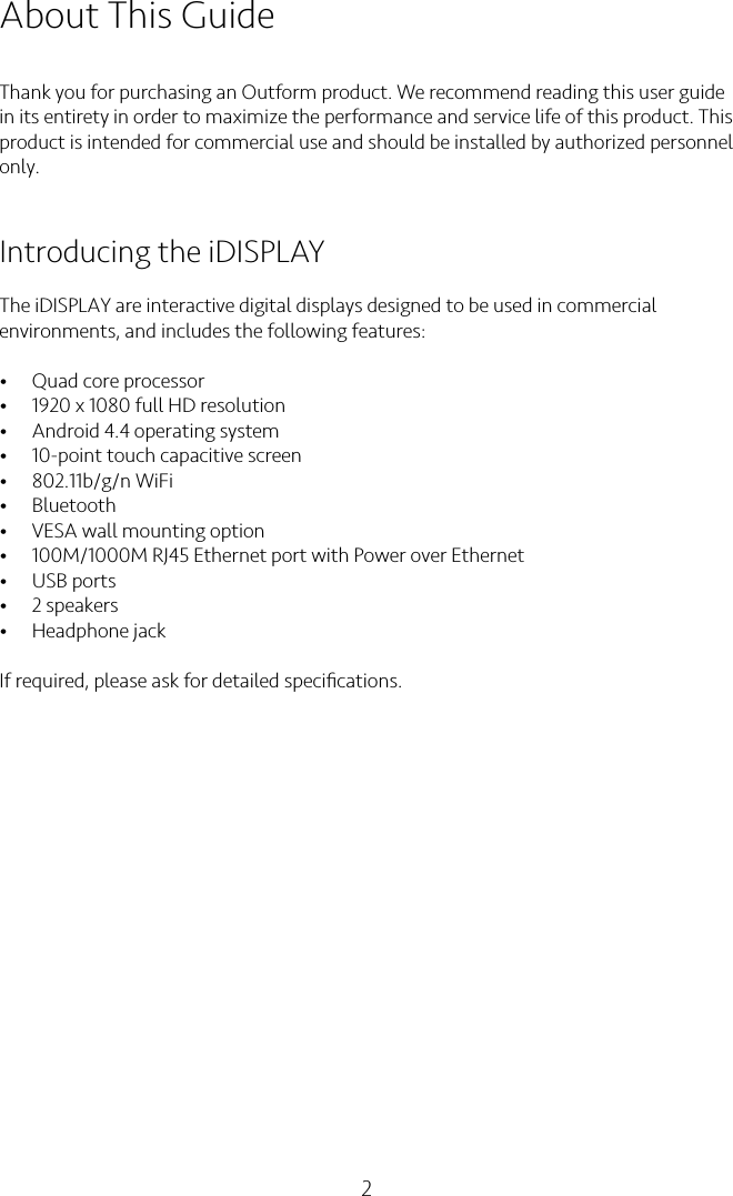 2About This GuideThank you for purchasing an Outform product. We recommend reading this user guide in its entirety in order to maximize the performance and service life of this product. This product is intended for commercial use and should be installed by authorized personnel only.Introducing the iDISPLAY The iDISPLAY are interactive digital displays designed to be used in commercial environments, and includes the following features:•Quad core processor•1920 x 1080 full HD resolution•Android 4.4 operating system•10-point touch capacitive screen •802.11b/g/n WiFi•Bluetooth•VESA wall mounting option•100M/1000M RJ45 Ethernet port with Power over Ethernet •USB ports •2 speakers•Headphone jack If required, please ask for detailed speciﬁcations.