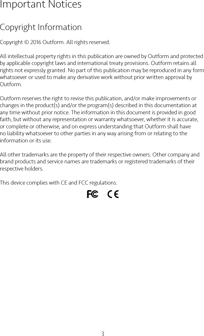 3Important NoticesCopyright InformationCopyright © 2016 Outform. All rights reserved.All intellectual property rights in this publication are owned by Outform and protected by applicable copyright laws and international treaty provisions. Outform retains all rights not expressly granted. No part of this publication may be reproduced in any form whatsoever or used to make any derivative work without prior written approval by Outform.Outform reserves the right to revise this publication, and/or make improvements or changes in the product(s) and/or the program(s) described in this documentation at any time without prior notice. The information in this document is provided in good faith, but without any representation or warranty whatsoever, whether it is accurate, or complete or otherwise, and on express understanding that Outform shall have no liability whatsoever to other parties in any way arising from or relating to the information or its use.All other trademarks are the property of their respective owners. Other company and brand products and service names are trademarks or registered trademarks of their respective holders.This device complies with CE and FCC regulations.