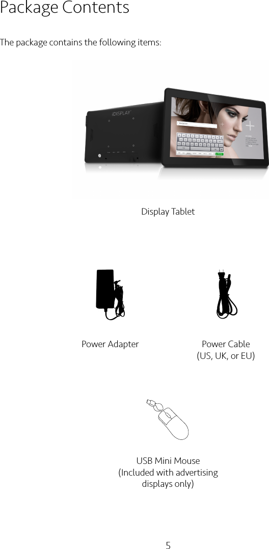 5Package ContentsThe package contains the following items:Display TabletPower Adapter Power Cable(US, UK, or EU)USB Mini Mouse(Included with advertising displays only)