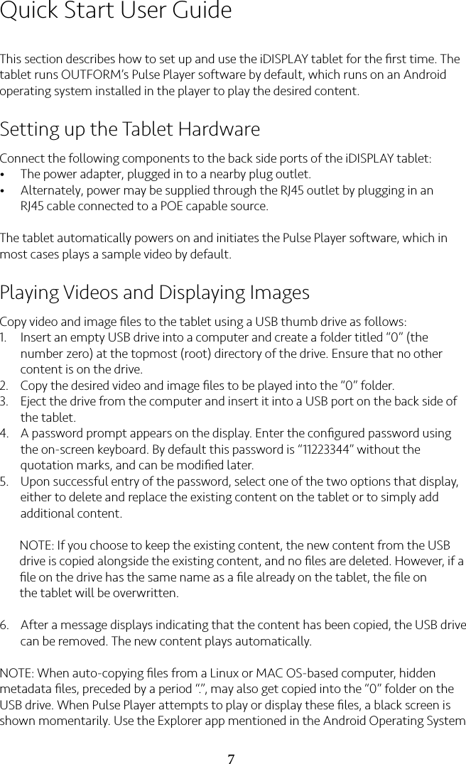 7Quick Start User GuideThis section describes how to set up and use the iDISPLAY tablet for the ﬁrst time. The tablet runs OUTFORM’s Pulse Player software by default, which runs on an Android operating system installed in the player to play the desired content.Setting up the Tablet HardwareConnect the following components to the back side ports of the iDISPLAY tablet:•The power adapter, plugged in to a nearby plug outlet.•Alternately, power may be supplied through the RJ45 outlet by plugging in an RJ45 cable connected to a POE capable source. The tablet automatically powers on and initiates the Pulse Player software, which in most cases plays a sample video by default.Playing Videos and Displaying ImagesCopy video and image ﬁles to the tablet using a USB thumb drive as follows:1.  Insert an empty USB drive into a computer and create a folder titled “0” (the number zero) at the topmost (root) directory of the drive. Ensure that no other content is on the drive.2. Copy the desired video and image ﬁles to be played into the “0” folder.3. Eject the drive from the computer and insert it into a USB port on the back side of the tablet.4. A password prompt appears on the display. Enter the conﬁgured password using the on-screen keyboard. By default this password is “11223344” without the quotation marks, and can be modiﬁed later.5. Upon successful entry of the password, select one of the two options that display, either to delete and replace the existing content on the tablet or to simply add additional content.NOTE: If you choose to keep the existing content, the new content from the USBdrive is copied alongside the existing content, and no ﬁles are deleted. However, if aﬁle on the drive has the same name as a ﬁle already on the tablet, the ﬁle onthe tablet will be overwritten.6. After a message displays indicating that the content has been copied, the USB drive can be removed. The new content plays automatically.NOTE: When auto-copying ﬁles from a Linux or MAC OS-based computer, hidden metadata ﬁles, preceded by a period “.”, may also get copied into the “0” folder on the USB drive. When Pulse Player attempts to play or display these ﬁles, a black screen is shown momentarily. Use the Explorer app mentioned in the Android Operating System 