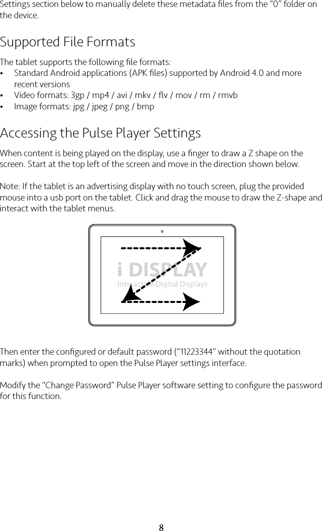 8Settings section below to manually delete these metadata ﬁles from the “0” folder on the device.Supported File FormatsThe tablet supports the following ﬁle formats:• Standard Android applications (APK ﬁles) supported by Android 4.0 and more recent versions• Video formats: 3gp / mp4 / avi / mkv / ﬂv / mov / rm / rmvb• Image formats: jpg / jpeg / png / bmpAccessing the Pulse Player SettingsWhen content is being played on the display, use a ﬁnger to draw a Z shape on the screen. Start at the top left of the screen and move in the direction shown below.Note: If the tablet is an advertising display with no touch screen, plug the provided mouse into a usb port on the tablet. Click and drag the mouse to draw the Z-shape and interact with the tablet menus. Then enter the conﬁgured or default password (“11223344” without the quotation marks) when prompted to open the Pulse Player settings interface.Modify the “Change Password” Pulse Player software setting to conﬁgure the password for this function.