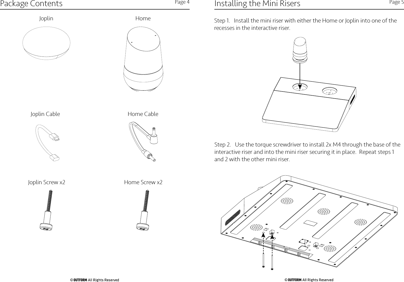 Installing the Mini Risers Page 5Step 1.   Install the mini riser with either the Home or Joplin into one of the recesses in the interactive riser. Step 2.   Use the torque screwdriver to install 2x M4 through the base of the interactive riser and into the mini riser securing it in place.  Repeat steps 1 and 2 with the other mini riser. Package Contents Page 4Joplin HomeHome CableJoplin CableJoplin Screw x2 Home Screw x2