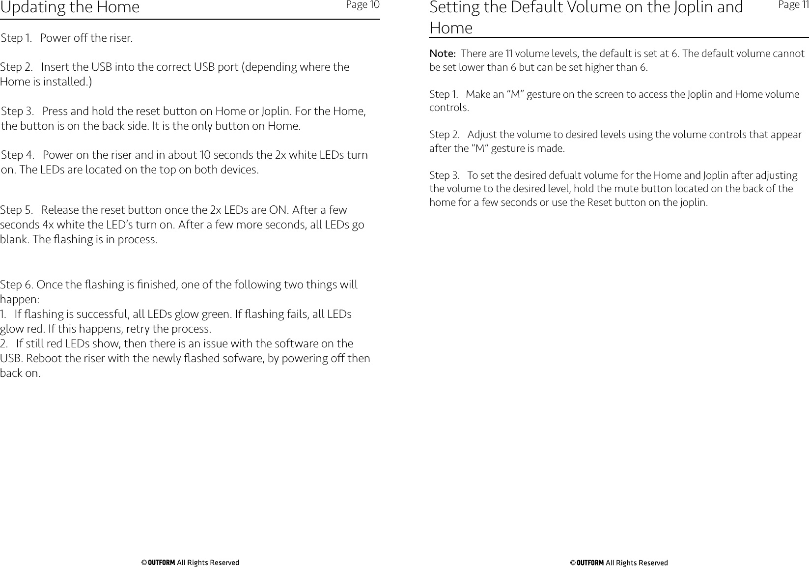 Updating the Home Page 10Step 1.   Power o the riser.Step 2.   Insert the USB into the correct USB port (depending where the Home is installed.)Step 3.   Press and hold the reset button on Home or Joplin. For the Home, the button is on the back side. It is the only button on Home. Step 4.   Power on the riser and in about 10 seconds the 2x white LEDs turn on. The LEDs are located on the top on both devices. Step 5.   Release the reset button once the 2x LEDs are ON. After a few seconds 4x white the LED’s turn on. After a few more seconds, all LEDs go blank. The ﬂashing is in process.Step 6. Once the ﬂashing is ﬁnished, one of the following two things will happen:1.   If ﬂashing is successful, all LEDs glow green. If ﬂashing fails, all LEDs glow red. If this happens, retry the process. 2.   If still red LEDs show, then there is an issue with the software on the USB. Reboot the riser with the newly ﬂashed sofware, by powering o then back on.Setting the Default Volume on the Joplin and Home Page 11Note:  There are 11 volume levels, the default is set at 6. The default volume cannot be set lower than 6 but can be set higher than 6.Step 1.   Make an “M” gesture on the screen to access the Joplin and Home volume controls.Step 2.   Adjust the volume to desired levels using the volume controls that appear after the “M” gesture is made.Step 3.   To set the desired defualt volume for the Home and Joplin after adjusting the volume to the desired level, hold the mute button located on the back of the home for a few seconds or use the Reset button on the joplin. 
