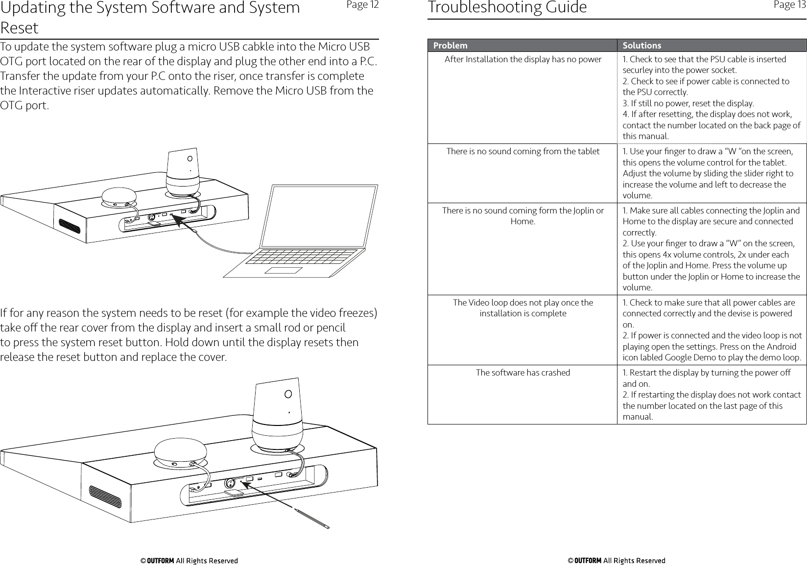 Updating the System Software and System ResetPage 12 Page 13To update the system software plug a micro USB cabkle into the Micro USB OTG port located on the rear of the display and plug the other end into a P.C. Transfer the update from your P.C onto the riser, once transfer is complete the Interactive riser updates automatically. Remove the Micro USB from the OTG port.  If for any reason the system needs to be reset (for example the video freezes) take o the rear cover from the display and insert a small rod or pencil to press the system reset button. Hold down until the display resets then release the reset button and replace the cover. Troubleshooting GuideProblem SolutionsAfter Installation the display has no power 1. Check to see that the PSU cable is inserted securley into the power socket.2. Check to see if power cable is connected to the PSU correctly.3. If still no power, reset the display.4. If after resetting, the display does not work, contact the number located on the back page of this manual.There is no sound coming from the tablet 1. Use your ﬁnger to draw a “W “on the screen, this opens the volume control for the tablet. Adjust the volume by sliding the slider right to increase the volume and left to decrease the volume.There is no sound coming form the Joplin or Home.1. Make sure all cables connecting the Joplin and Home to the display are secure and connected correctly. 2. Use your ﬁnger to draw a “W” on the screen, this opens 4x volume controls, 2x under each of the Joplin and Home. Press the volume up button under the Joplin or Home to increase the volume. The Video loop does not play once the installation is complete1. Check to make sure that all power cables are connected correctly and the devise is powered on.2. If power is connected and the video loop is not playing open the settings. Press on the Android icon labled Google Demo to play the demo loop. The software has crashed 1. Restart the display by turning the power o and on.2. If restarting the display does not work contact the number located on the last page of this manual. 