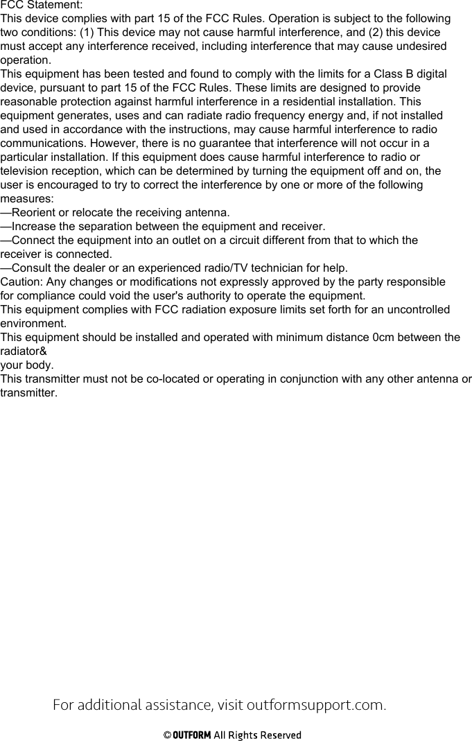 For additional assistance, visit outformsupport.com.FCC Statement:This device complies with part 15 of the FCC Rules. Operation is subject to the followingtwo conditions: (1) This device may not cause harmful interference, and (2) this devicemust accept any interference received, including interference that may cause undesiredoperation.This equipment has been tested and found to comply with the limits for a Class B digitaldevice, pursuant to part 15 of the FCC Rules. These limits are designed to providereasonable protection against harmful interference in a residential installation. Thisequipment generates, uses and can radiate radio frequency energy and, if not installedand used in accordance with the instructions, may cause harmful interference to radiocommunications. However, there is no guarantee that interference will not occur in aparticular installation. If this equipment does cause harmful interference to radio ortelevision reception, which can be determined by turning the equipment off and on, theuser is encouraged to try to correct the interference by one or more of the followingmeasures:—Reorient or relocate the receiving antenna.—Increase the separation between the equipment and receiver.—Connect the equipment into an outlet on a circuit different from that to which thereceiver is connected.—Consult the dealer or an experienced radio/TV technician for help.Caution: Any changes or modifications not expressly approved by the party responsiblefor compliance could void the user&apos;s authority to operate the equipment.This equipment complies with FCC radiation exposure limits set forth for an uncontrolled environment.This equipment should be installed and operated with minimum distance 0cm between the radiator&amp;your body.This transmitter must not be co-located or operating in conjunction with any other antenna ortransmitter.