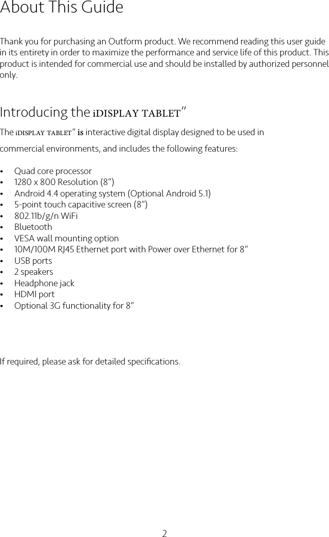 2About This GuideThank you for purchasing an Outform product. We recommend reading this user guide in its entirety in order to maximize the performance and service life of this product. This product is intended for commercial use and should be installed by authorized personnel only.Introducing the iDISPLAY TABLET”The iDISPLAY TABLET” is interactive digital display designed to be used in commercial environments, and includes the following features:•Quad core processor•1280 x 800 Resolution (8”)•Android 4.4 operating system (Optional Android 5.1)•5-point touch capacitive screen (8”)•802.11b/g/n WiFi•Bluetooth•VESA wall mounting option•10M/100M RJ45 Ethernet port with Power over Ethernet for 8”•USB ports •2 speakers•Headphone jack•HDMI port•Optional 3G functionality for 8”If required, please ask for detailed speciﬁcations.