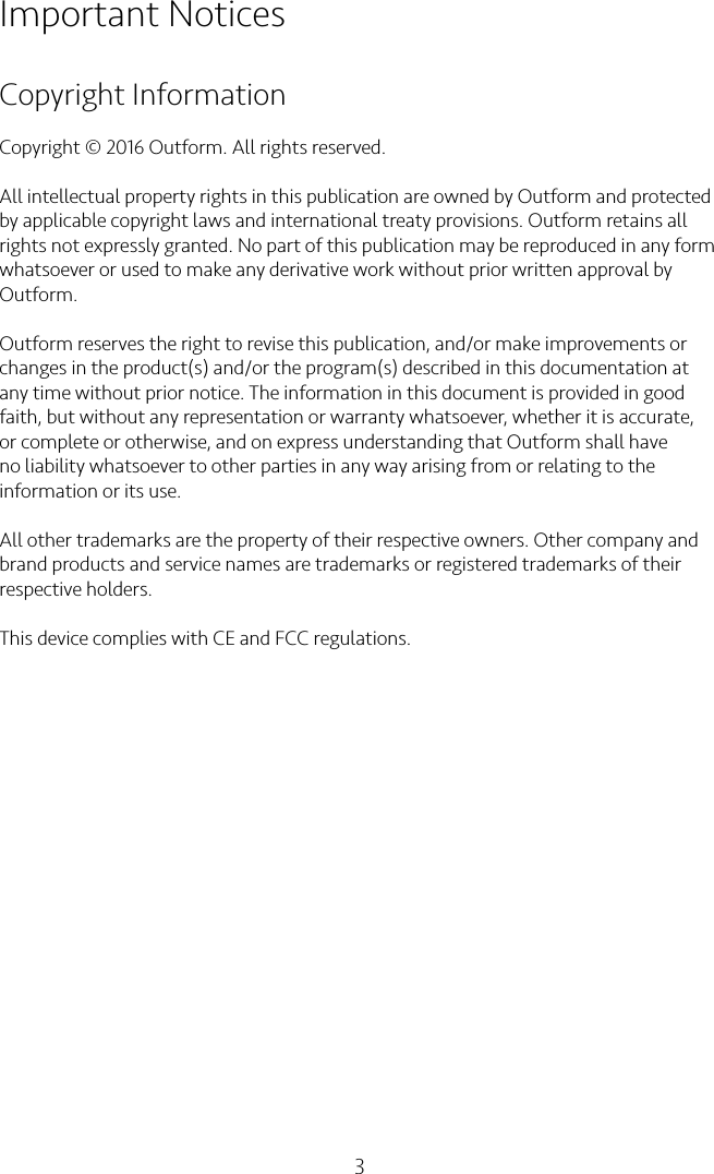 3Important NoticesCopyright InformationCopyright © 2016 Outform. All rights reserved.All intellectual property rights in this publication are owned by Outform and protected by applicable copyright laws and international treaty provisions. Outform retains all rights not expressly granted. No part of this publication may be reproduced in any form whatsoever or used to make any derivative work without prior written approval by Outform.Outform reserves the right to revise this publication, and/or make improvements or changes in the product(s) and/or the program(s) described in this documentation at any time without prior notice. The information in this document is provided in good faith, but without any representation or warranty whatsoever, whether it is accurate, or complete or otherwise, and on express understanding that Outform shall have no liability whatsoever to other parties in any way arising from or relating to the information or its use.All other trademarks are the property of their respective owners. Other company and brand products and service names are trademarks or registered trademarks of their respective holders.This device complies with CE and FCC regulations.