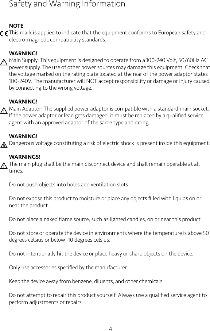 4Safety and Warning InformationNOTEThis mark is applied to indicate that the equipment conforms to European safety and electro-magnetic compatibility standards.WARNING!Main Supply: This equipment is designed to operate from a 100-240 Volt, 50/60Hz AC power supply. The use of other power sources may damage this equipment. Check that the voltage marked on the rating plate located at the rear of the power adaptor states 100-240V. The manufacturer will NOT accept responsibility or damage or injury caused by connecting to the wrong voltage.WARNING!Main Adaptor: The supplied power adaptor is compatible with a standard main socket. If the power adaptor or lead gets damaged, it must be replaced by a qualiﬁed service agent with an approved adaptor of the same type and rating.WARNING!Dangerous voltage constituting a risk of electric shock is present inside this equipment.WARNINGS!The main plug shall be the main disconnect device and shall remain operable at all times.Do not push objects into holes and ventilation slots.Do not expose this product to moisture or place any objects ﬁlled with liquids on or near the product.Do not place a naked ﬂame source, such as lighted candles, on or near this product.Do not store or operate the device in environments where the temperature is above 50 degrees celsius or below -10 degrees celsius. Do not intentionally hit the device or place heavy or sharp objects on the device.Only use accessories speciﬁed by the manufacturer. Keep the device away from benzene, diluents, and other chemicals.Do not attempt to repair this product yourself. Always use a qualiﬁed service agent to perform adjustments or repairs.