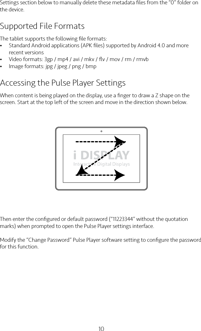 10Settings section below to manually delete these metadata ﬁles from the “0” folder on the device.Supported File FormatsThe tablet supports the following ﬁle formats:• Standard Android applications (APK ﬁles) supported by Android 4.0 and more recent versions• Video formats: 3gp / mp4 / avi / mkv / ﬂv / mov / rm / rmvb• Image formats: jpg / jpeg / png / bmpAccessing the Pulse Player SettingsWhen content is being played on the display, use a ﬁnger to draw a Z shape on the screen. Start at the top left of the screen and move in the direction shown below.Then enter the conﬁgured or default password (“11223344” without the quotation marks) when prompted to open the Pulse Player settings interface.Modify the “Change Password” Pulse Player software setting to conﬁgure the password for this function.