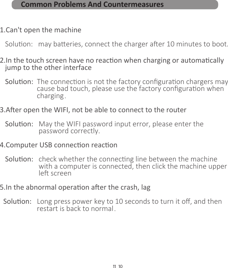 10111.Can&apos;t open the machine   Soluon:   may baeries, connect the charger aer 10 minutes to boot.2.In the touch screen have no reacon when charging or automacally    jump to the other interface   Soluon:  The connecon is not the factory conﬁguraon chargers may                      cause bad touch, please use the factory conﬁguraon when                      charging． 3.Aer open the WIFI, not be able to connect to the router   Soluon:   May the WIFI password input error, please enter the                       password correctly.4.Computer USB connecon reacon   Soluon:   check whether the connecng line between the machine                       with a computer is connected, then click the machine upper                      le screen5.In the abnormal operaon aer the crash, lag  Soluon:   Long press power key to 10 seconds to turn it oﬀ, and then                      restart is back to normal．Common Problems And Countermeasures