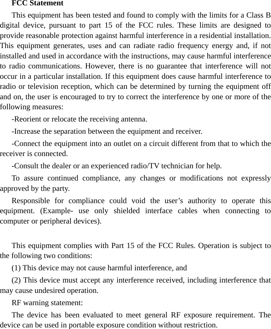 FCC Statement This equipment has been tested and found to comply with the limits for a Class B digital device, pursuant to part 15 of the FCC rules. These limits are designed to provide reasonable protection against harmful interference in a residential installation. This equipment generates, uses and can radiate radio frequency energy and, if not installed and used in accordance with the instructions, may cause harmful interference to radio communications. However, there is no guarantee that interference will not occur in a particular installation. If this equipment does cause harmful interference to radio or television reception, which can be determined by turning the equipment off and on, the user is encouraged to try to correct the interference by one or more of the following measures: -Reorient or relocate the receiving antenna. -Increase the separation between the equipment and receiver. -Connect the equipment into an outlet on a circuit different from that to which the receiver is connected. -Consult the dealer or an experienced radio/TV technician for help. To assure continued compliance, any changes or modifications not expressly approved by the party. Responsible for compliance could void the user’s authority to operate this equipment. (Example- use only shielded interface cables when connecting to computer or peripheral devices).  This equipment complies with Part 15 of the FCC Rules. Operation is subject to the following two conditions:     (1) This device may not cause harmful interference, and     (2) This device must accept any interference received, including interference that may cause undesired operation.     RF warning statement: The device has been evaluated to meet general RF exposure requirement. The device can be used in portable exposure condition without restriction.  