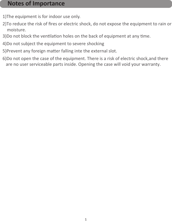 1Notes of Importance1)The equipment is for indoor use only. 2)To reduce the risk of ﬁres or electric shock, do not expose the equipment to rain or     moisture.  3)Do not block the venlaon holes on the back of equipment at any me.4)Do not subject the equipment to severe shocking 5)Prevent any foreign maer falling inte the external slot.6)Do not open the case of the equipment. There is a risk of electric shock,and there    are no user serviceable parts inside. Opening the case will void your warranty.   