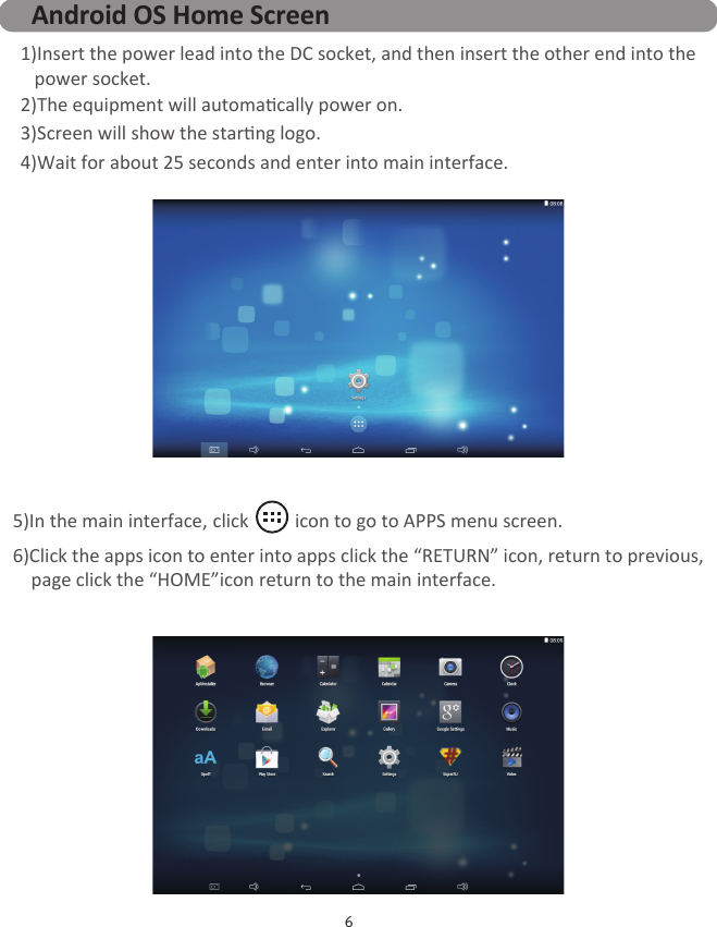 5)In the main interface, click          icon to go to APPS menu screen.6)Click the apps icon to enter into apps click the “RETURN” icon, return to previous,    page click the “HOME”icon return to the main interface. 6Android OS Home Screen1)Insert the power lead into the DC socket, and then insert the other end into the   power socket.2)The equipment will automacally power on.3)Screen will show the starng logo.4)Wait for about 25 seconds and enter into main interface.图片未更新