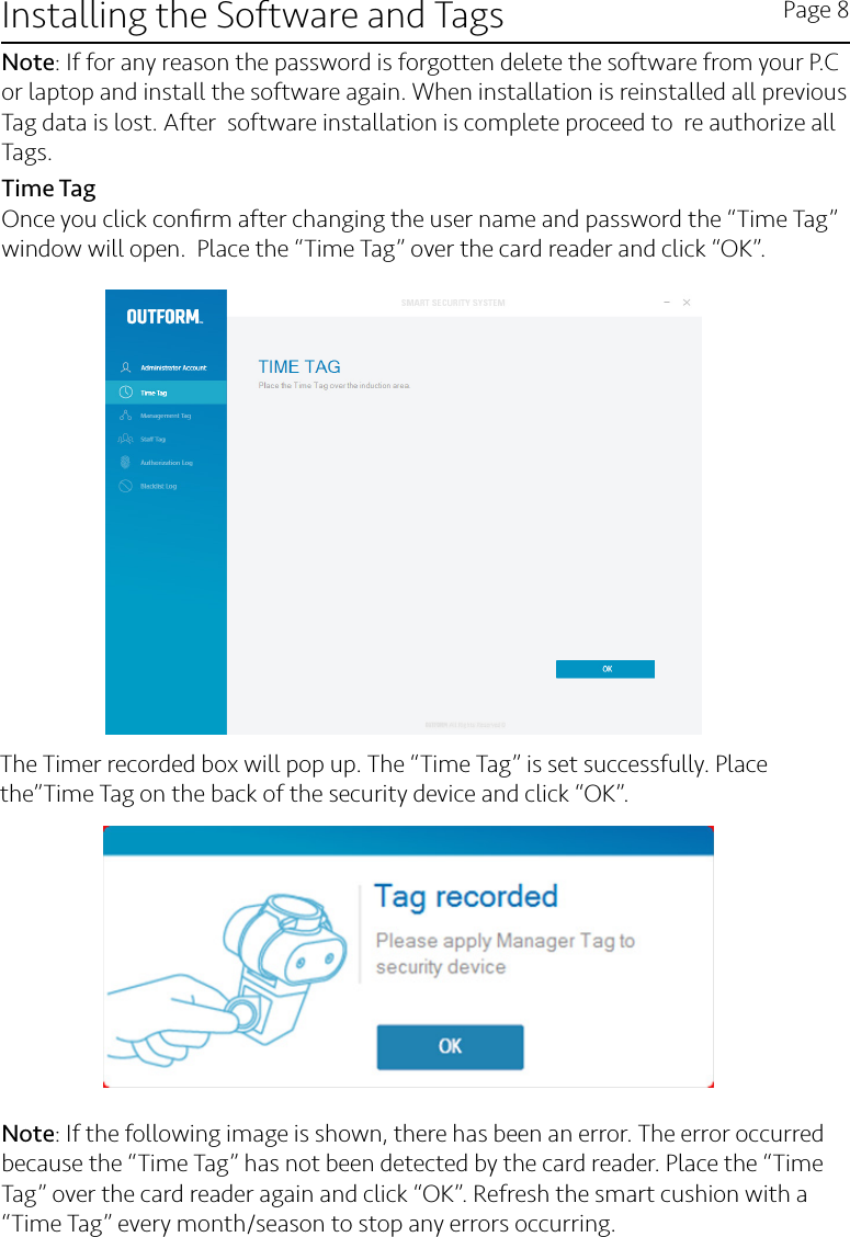 Installing the Software and Tags Page 8Note: If for any reason the password is forgotten delete the software from your P.C or laptop and install the software again. When installation is reinstalled all previous Tag data is lost. After  software installation is complete proceed to  re authorize all Tags.Time TagOnce you click conﬁrm after changing the user name and password the “Time Tag” window will open.  Place the “Time Tag” over the card reader and click “OK”.The Timer recorded box will pop up. The “Time Tag” is set successfully. Place the”Time Tag on the back of the security device and click “OK”. Note: If the following image is shown, there has been an error. The error occurred because the “Time Tag” has not been detected by the card reader. Place the “Time Tag” over the card reader again and click “OK”. Refresh the smart cushion with a “Time Tag” every month/season to stop any errors occurring.  