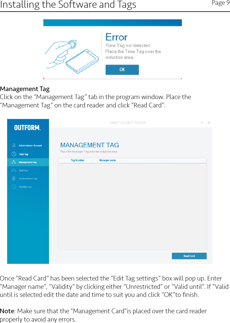 Installing the Software and Tags Page 9Management TagClick on the “Management Tag” tab in the program window. Place the “Management Tag” on the card reader and click “Read Card”.Once “Read Card” has been selected the “Edit Tag settings” box will pop up. Enter “Manager name”, “Validity” by clicking either “Unrestricted” or “Valid until”. If “Valid until is selected edit the date and time to suit you and click “OK”to ﬁnish.  Note: Make sure that the “Management Card”is placed over the card reader properly to avoid any errors.