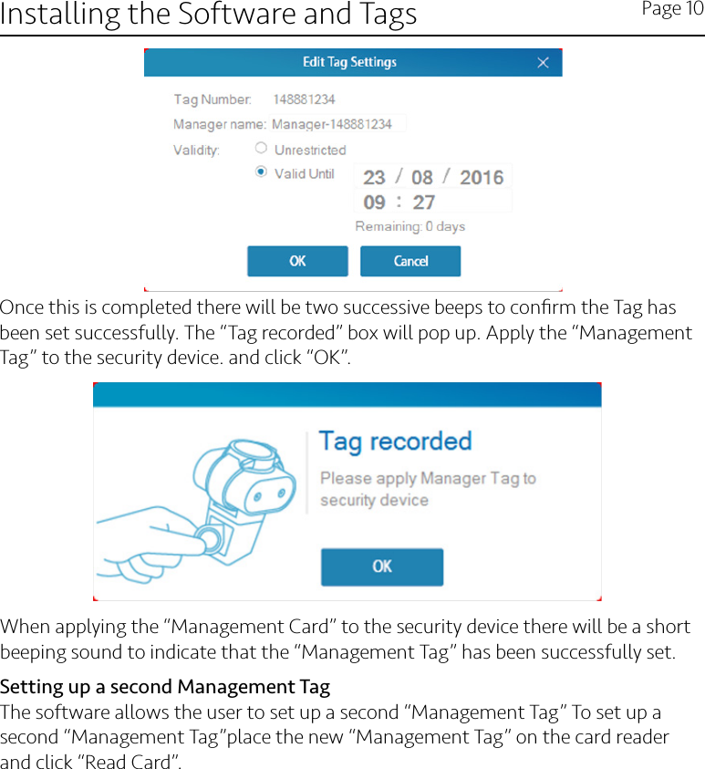 Installing the Software and Tags Page 10Once this is completed there will be two successive beeps to conﬁrm the Tag has been set successfully. The “Tag recorded” box will pop up. Apply the “Management Tag” to the security device. and click “OK”.When applying the “Management Card” to the security device there will be a short beeping sound to indicate that the “Management Tag” has been successfully set.Setting up a second Management TagThe software allows the user to set up a second “Management Tag” To set up a second “Management Tag”place the new “Management Tag” on the card reader and click “Read Card”.