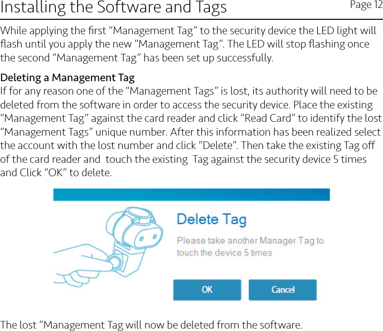 Installing the Software and Tags Page 12While applying the ﬁrst “Management Tag” to the security device the LED light will ﬂash until you apply the new “Management Tag”. The LED will stop ﬂashing once the second “Management Tag” has been set up successfully. Deleting a Management TagIf for any reason one of the “Management Tags” is lost, its authority will need to be deleted from the software in order to access the security device. Place the existing “Management Tag” against the card reader and click “Read Card” to identify the lost “Management Tags” unique number. After this information has been realized select the account with the lost number and click “Delete”. Then take the existing Tag o of the card reader and  touch the existing  Tag against the security device 5 times and Click “OK” to delete.The lost “Management Tag will now be deleted from the software.