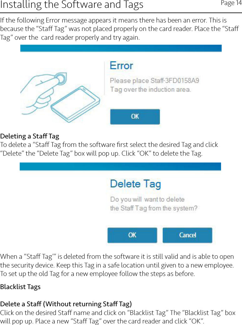 Installing the Software and Tags Page 14Deleting a Sta TagTo delete a “Sta Tag from the software ﬁrst select the desired Tag and click “Delete” the “Delete Tag” box will pop up. Click “OK” to delete the Tag.When a “Sta Tag’” is deleted from the software it is still valid and is able to open the security device. Keep this Tag in a safe location until given to a new employee. To set up the old Tag for a new employee follow the steps as before. Blacklist TagsDelete a Sta (Without returning Sta Tag)Click on the desired Sta name and click on “Blacklist Tag” The “Blacklist Tag” box will pop up. Place a new “Sta Tag” over the card reader and click “OK”.If the following Error message appears it means there has been an error. This is because the “Sta Tag” was not placed properly on the card reader. Place the “Sta Tag” over the  card reader properly and try again.