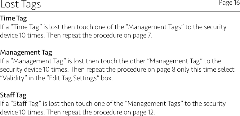 Lost Tags Page 16Time TagIf a “Time Tag” is lost then touch one of the “Management Tags” to the security device 10 times. Then repeat the procedure on page 7.Management TagIf a “Management Tag” is lost then touch the other “Management Tag” to the security device 10 times. Then repeat the procedure on page 8 only this time select “Validity” in the “Edit Tag Settings” box. Sta TagIf a “Sta Tag” is lost then touch one of the “Management Tags” to the security device 10 times. Then repeat the procedure on page 12. 