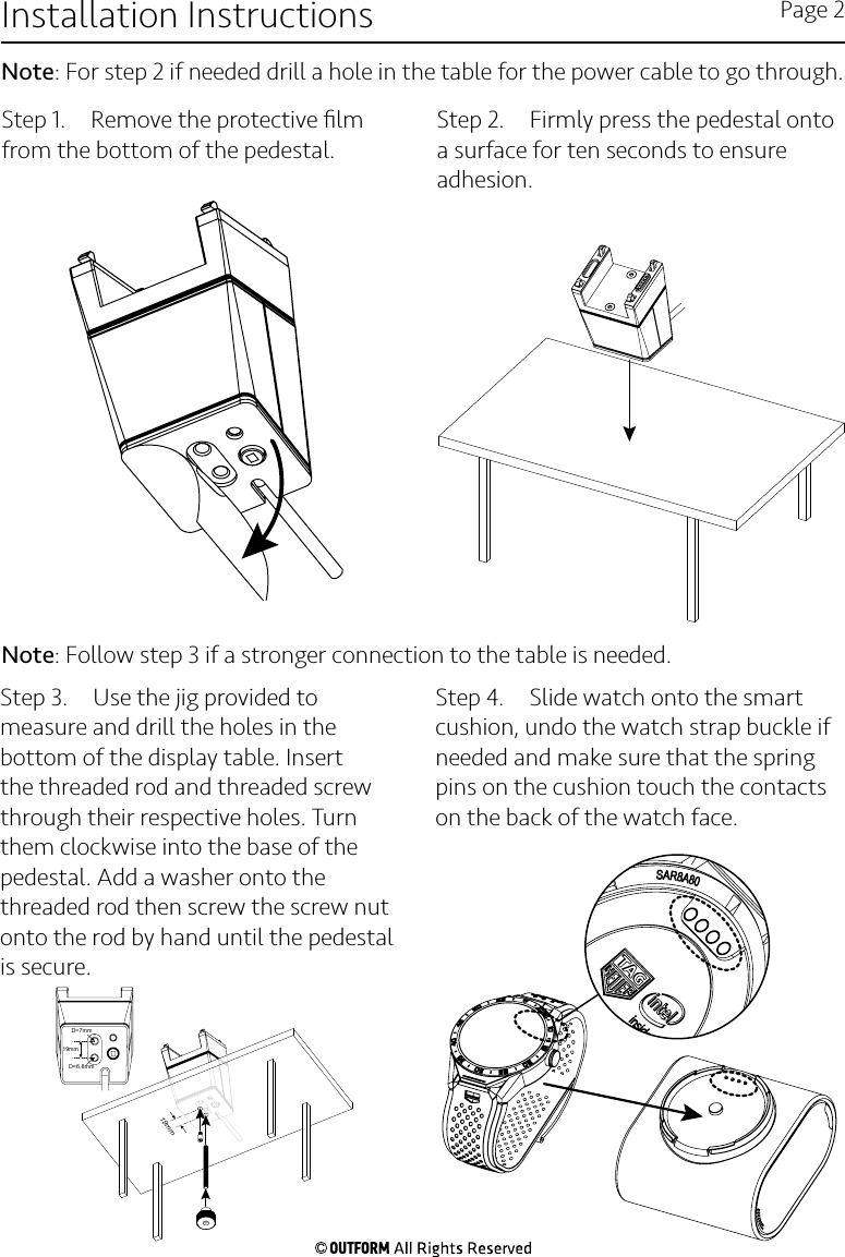 Step 1.  Remove the protective ﬁlm from the bottom of the pedestal.Step 2.  Firmly press the pedestal onto a surface for ten seconds to ensure adhesion.  Step 3.  Use the jig provided to measure and drill the holes in the bottom of the display table. Insert the threaded rod and threaded screw through their respective holes. Turn them clockwise into the base of the pedestal. Add a washer onto the threaded rod then screw the screw nut onto the rod by hand until the pedestal is secure. Step 4.  Slide watch onto the smart cushion, undo the watch strap buckle if needed and make sure that the spring pins on the cushion touch the contacts on the back of the watch face.Installation Instructions Page 2Note: For step 2 if needed drill a hole in the table for the power cable to go through. 19mm19mmD=7mmD=6.8mmNote: Follow step 3 if a stronger connection to the table is needed.