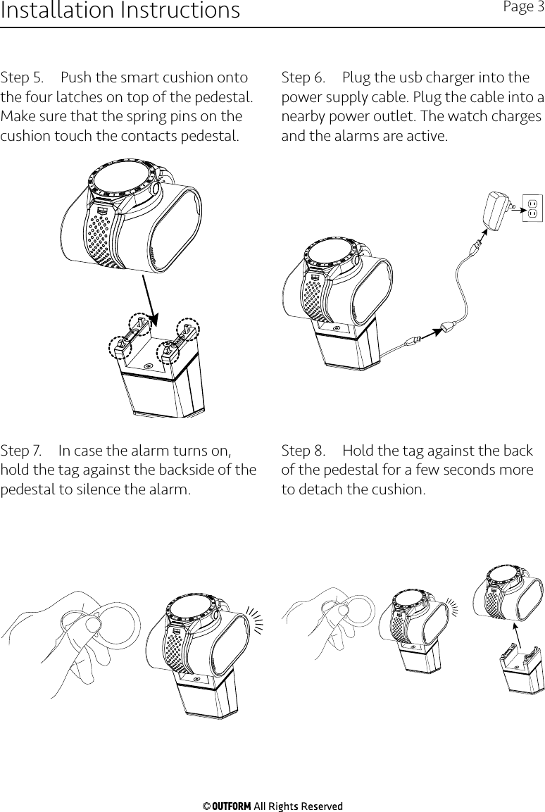 Step 5.  Push the smart cushion onto the four latches on top of the pedestal. Make sure that the spring pins on the cushion touch the contacts pedestal.Step 6.  Plug the usb charger into the power supply cable. Plug the cable into a nearby power outlet. The watch charges and the alarms are active.Step 7.  In case the alarm turns on, hold the tag against the backside of the pedestal to silence the alarm. Step 8.  Hold the tag against the back of the pedestal for a few seconds more to detach the cushion.Installation Instructions Page 3